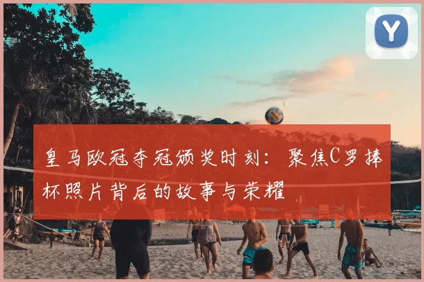 皇马欧冠夺冠颁奖时刻：聚焦C罗捧杯照片背后的故事与荣耀