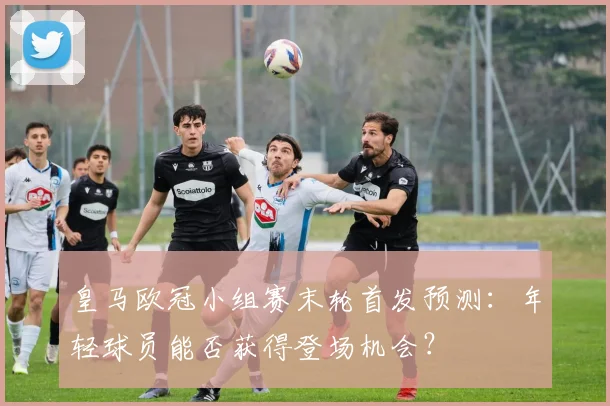 皇马欧冠小组赛末轮首发预测：年轻球员能否获得登场机会？