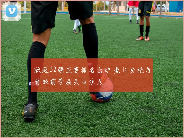 欧冠32强正赛排名出炉 豪门分档与晋级前景成关注焦点